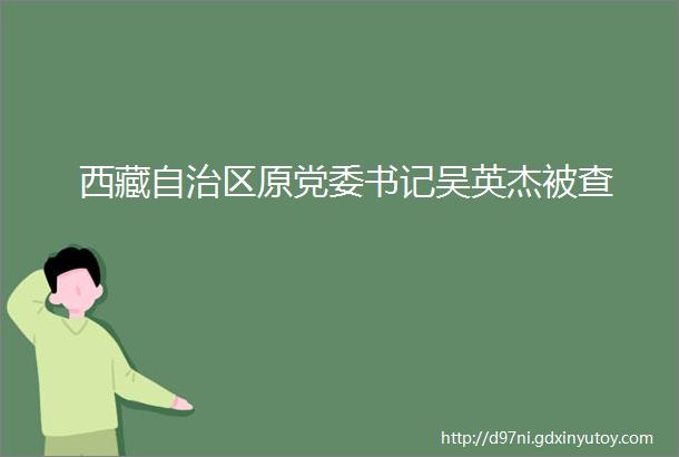 西藏自治区原党委书记吴英杰被查